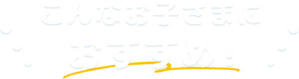 こんなお子さまにおすすめ！